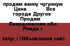  продам ванну чугунную › Цена ­ 7 000 - Все города Другое » Продам   . Свердловская обл.,Ревда г.